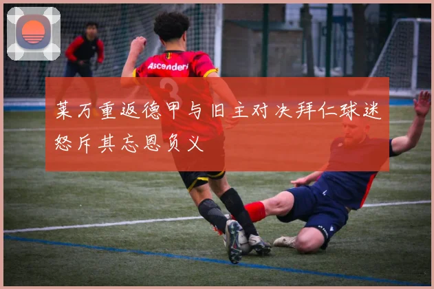 莱万重返德甲与旧主对决拜仁球迷怒斥其忘恩负义