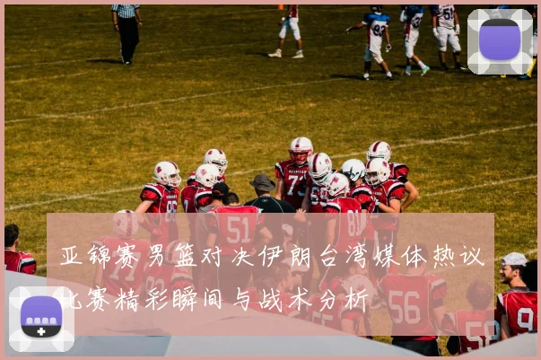 亚锦赛男篮对决伊朗台湾媒体热议比赛精彩瞬间与战术分析