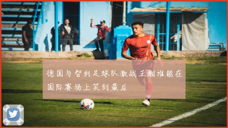 德国与智利足球队激战正酣谁能在国际赛场上笑到最后