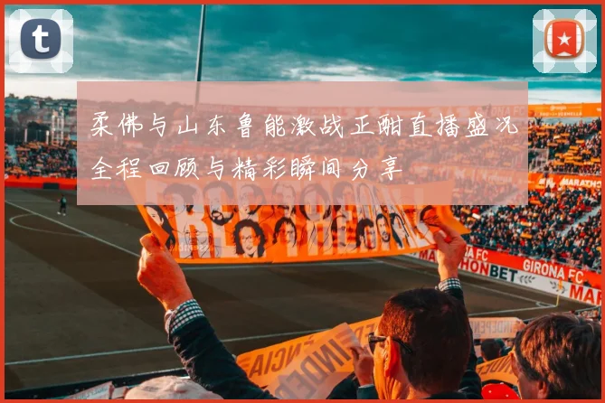 柔佛与山东鲁能激战正酣直播盛况全程回顾与精彩瞬间分享