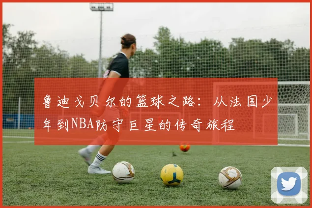 鲁迪戈贝尔的篮球之路：从法国少年到NBA防守巨星的传奇旅程