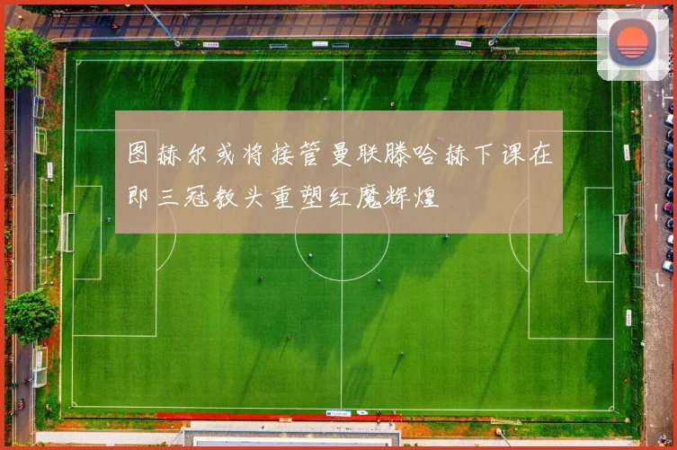 图赫尔或将接管曼联滕哈赫下课在即三冠教头重塑红魔辉煌