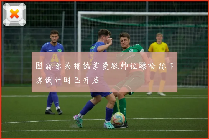 图赫尔或将执掌曼联帅位滕哈赫下课倒计时已开启