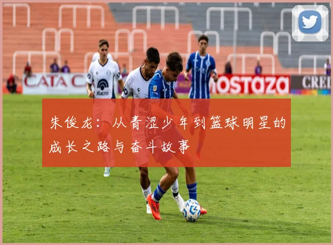 朱俊龙：从青涩少年到篮球明星的成长之路与奋斗故事
