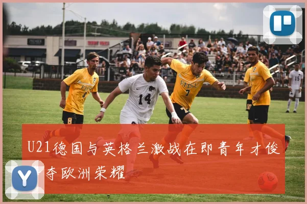 U21德国与英格兰激战在即青年才俊争夺欧洲荣耀