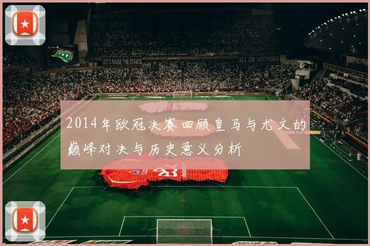 2014年欧冠决赛回顾皇马与尤文的巅峰对决与历史意义分析