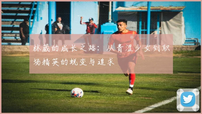 林葳的成长之路：从青涩少女到职场精英的蜕变与追求