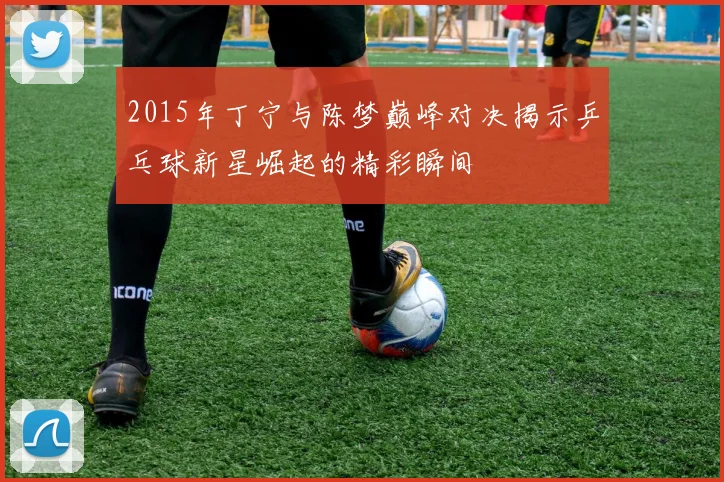 2015年丁宁与陈梦巅峰对决揭示乒乓球新星崛起的精彩瞬间