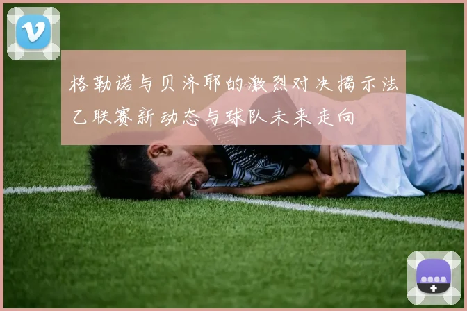 格勒诺与贝济耶的激烈对决揭示法乙联赛新动态与球队未来走向