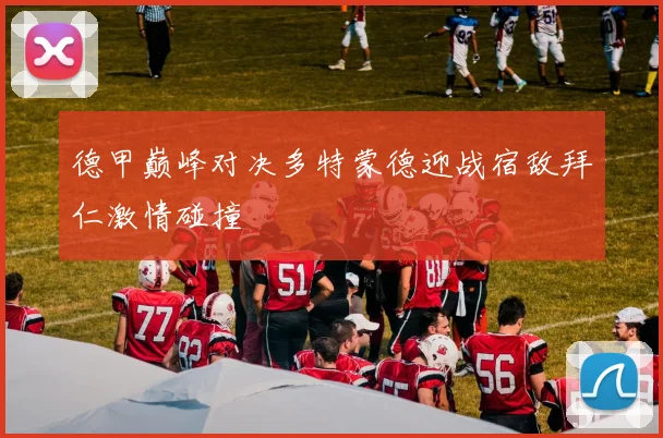 德甲巅峰对决多特蒙德迎战宿敌拜仁激情碰撞