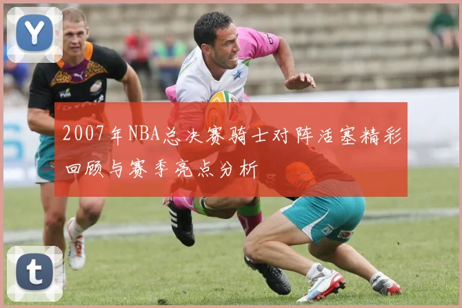 2007年NBA总决赛骑士对阵活塞精彩回顾与赛季亮点分析