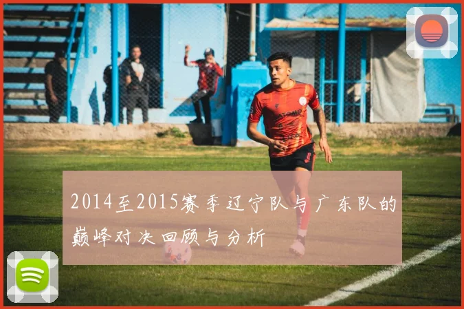 2014至2015赛季辽宁队与广东队的巅峰对决回顾与分析