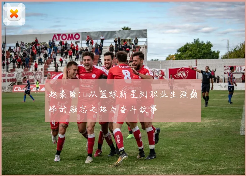 赵泰隆：从篮球新星到职业生涯巅峰的励志之路与奋斗故事