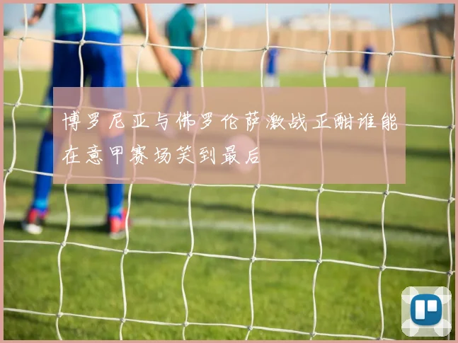 博罗尼亚与佛罗伦萨激战正酣谁能在意甲赛场笑到最后
