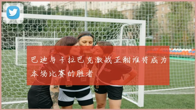 巴迪与卡拉巴克激战正酣谁将成为本场比赛的胜者