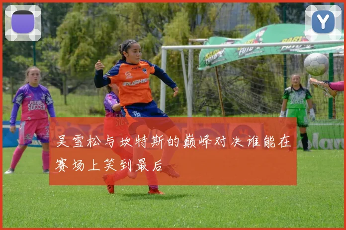 吴雪松与坎特斯的巅峰对决谁能在赛场上笑到最后