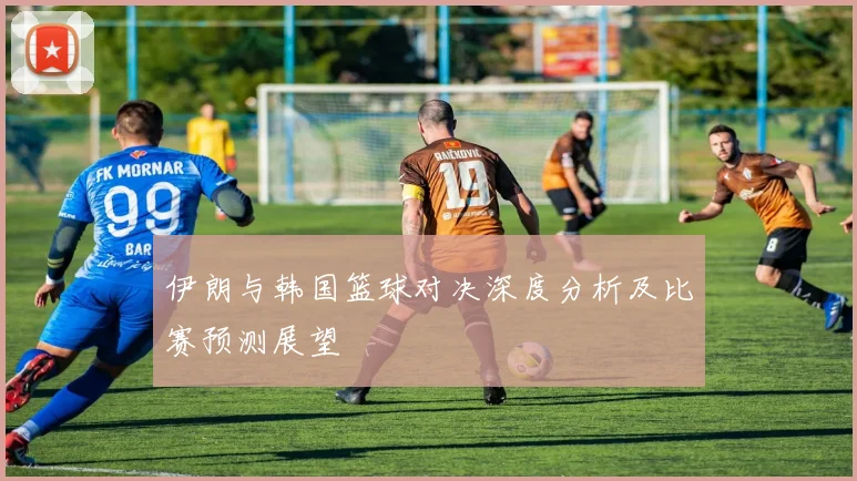 伊朗与韩国篮球对决深度分析及比赛预测展望