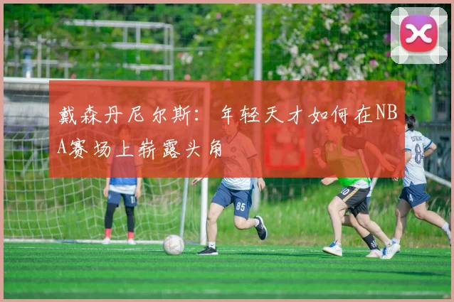戴森丹尼尔斯：年轻天才如何在NBA赛场上崭露头角